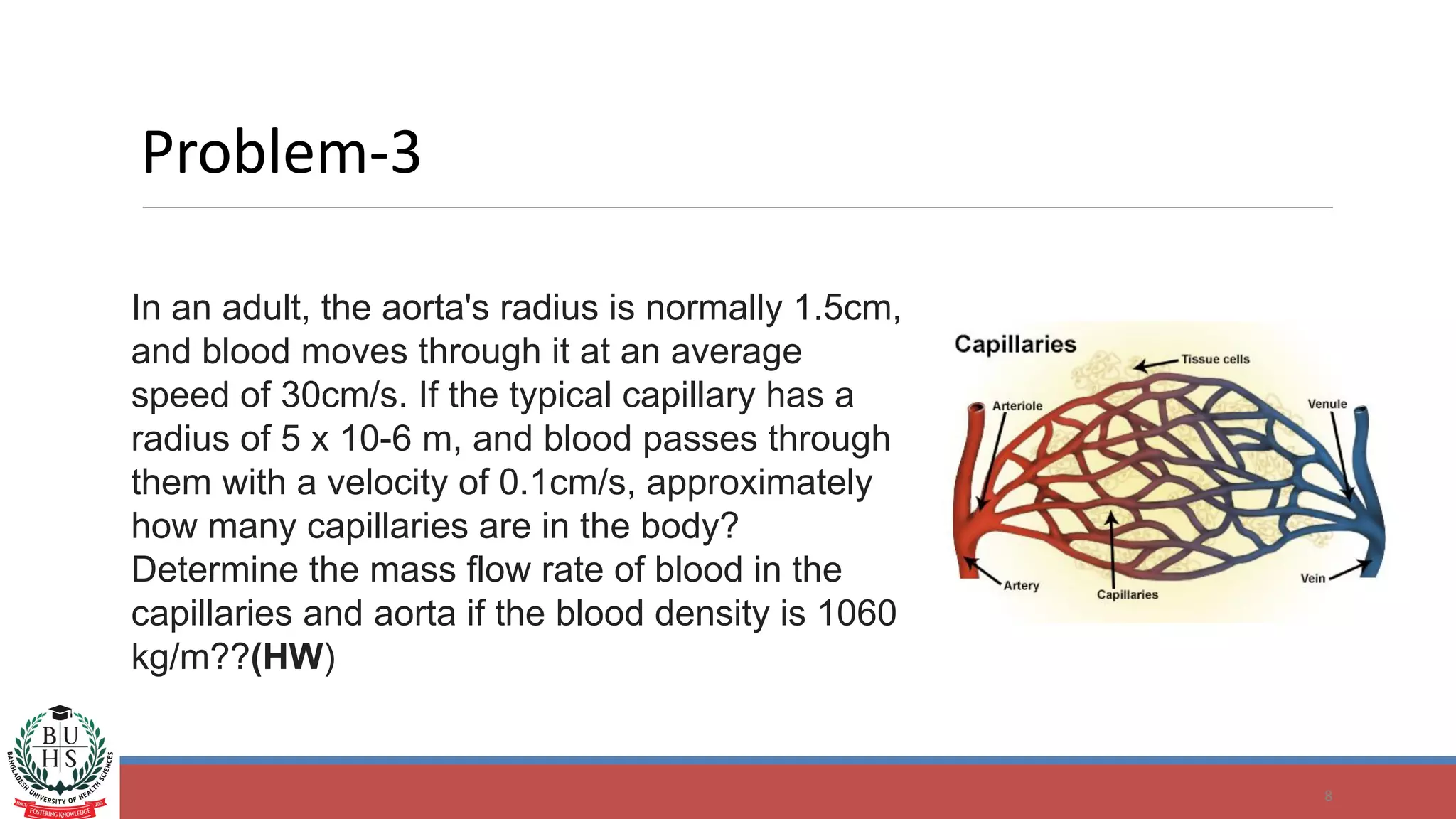 Problem-3
8
In an adult, the aorta's radius is normally 1.5cm,
and blood moves through it at an average
speed of 30cm/s. If the typical capillary has a
radius of 5 x 10-6 m, and blood passes through
them with a velocity of 0.1cm/s, approximately
how many capillaries are in the body?
Determine the mass flow rate of blood in the
capillaries and aorta if the blood density is 1060
kg/m??(HW)
 