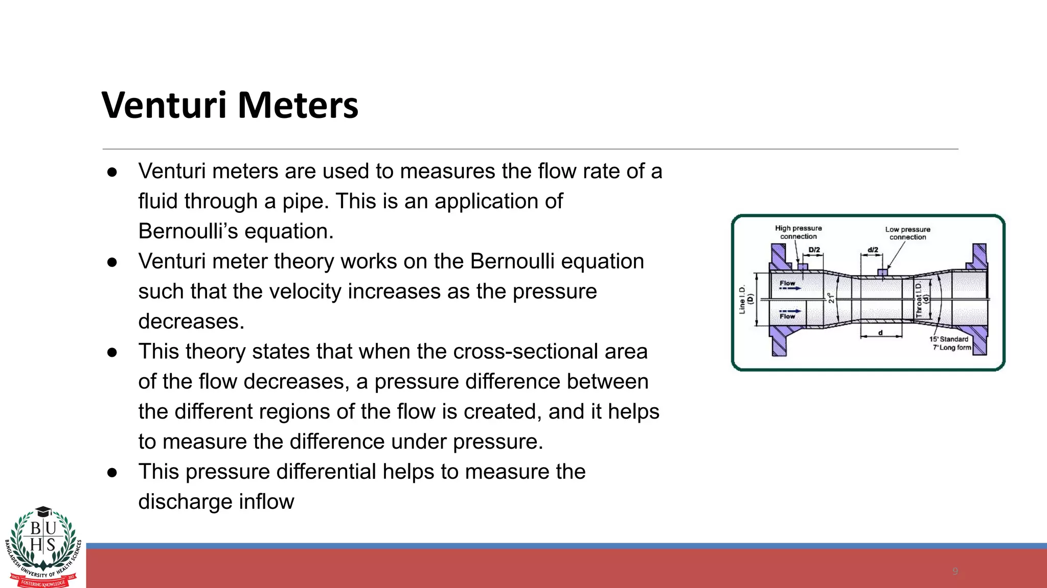 9
Venturi Meters
● Venturi meters are used to measures the flow rate of a
fluid through a pipe. This is an application of
Bernoulli’s equation.
● Venturi meter theory works on the Bernoulli equation
such that the velocity increases as the pressure
decreases.
● This theory states that when the cross-sectional area
of the flow decreases, a pressure difference between
the different regions of the flow is created, and it helps
to measure the difference under pressure.
● This pressure differential helps to measure the
discharge inflow
 