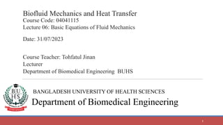 Biofluid Mechanics and Heat Transfer
Course Code: 04041115
Lecture 06: Basic Equations of Fluid Mechanics
Date: 31/07/2023
Course Teacher: Tohfatul Jinan
Lecturer
Department of Biomedical Engineering BUHS
BANGLADESH UNIVERSITY OF HEALTH SCIENCES
Department of Biomedical Engineering
1
 