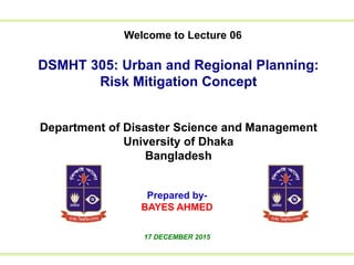 Welcome to Lecture 01
to Lecture 01We
DSMHT 305: Urban and Regional Planning:
Risk Mitigation Concept
Department of Disaster Science and Management
University of Dhaka
Bangladesh
Prepared by-
BAYES AHMED
17 DECEMBER 2015
Welcome to Lecture 06
 