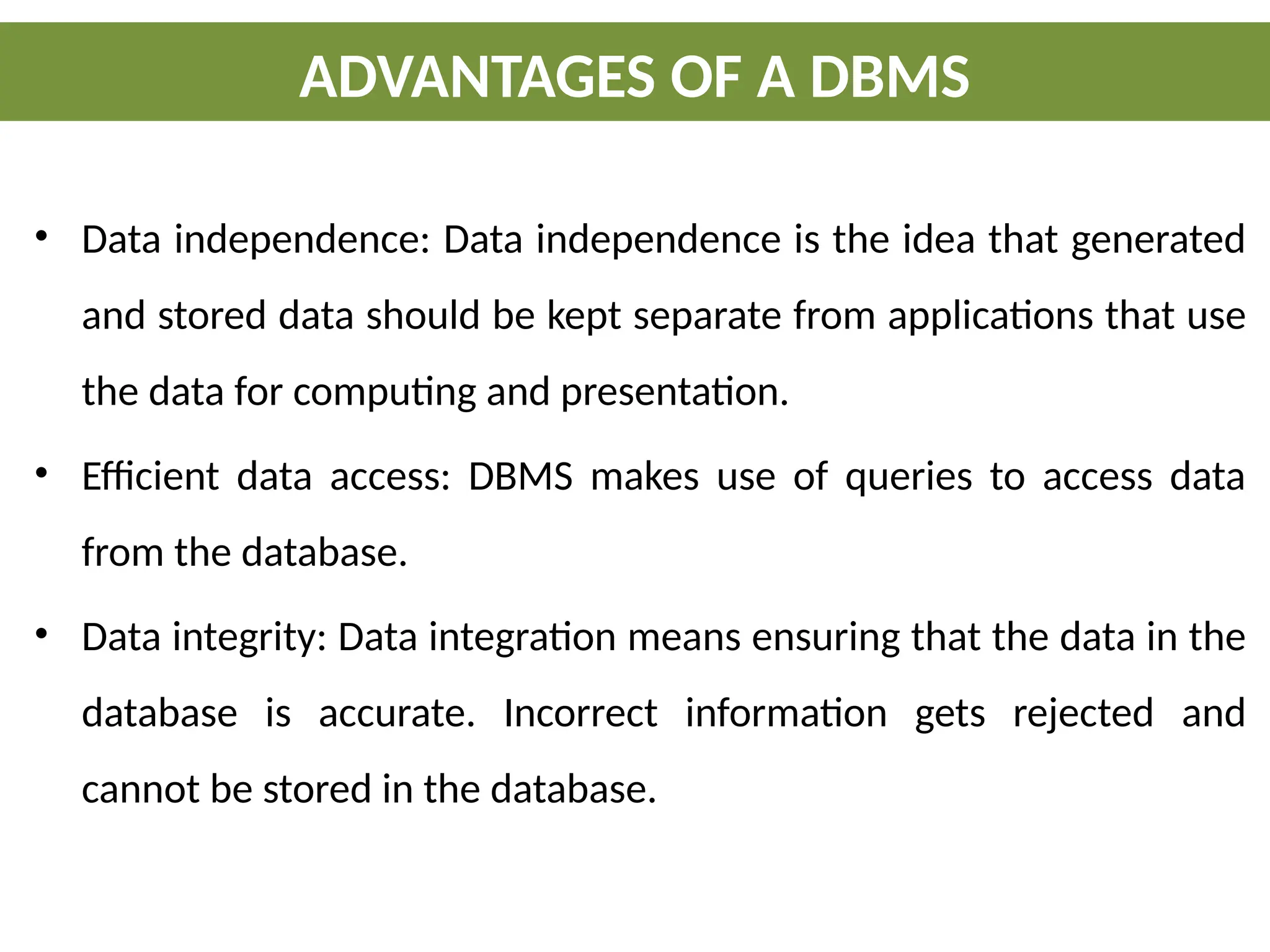 • Data independence: Data independence is the idea that generated
and stored data should be kept separate from applications that use
the data for computing and presentation.
• Efficient data access: DBMS makes use of queries to access data
from the database.
• Data integrity: Data integration means ensuring that the data in the
database is accurate. Incorrect information gets rejected and
cannot be stored in the database.
ADVANTAGES OF A DBMS
 