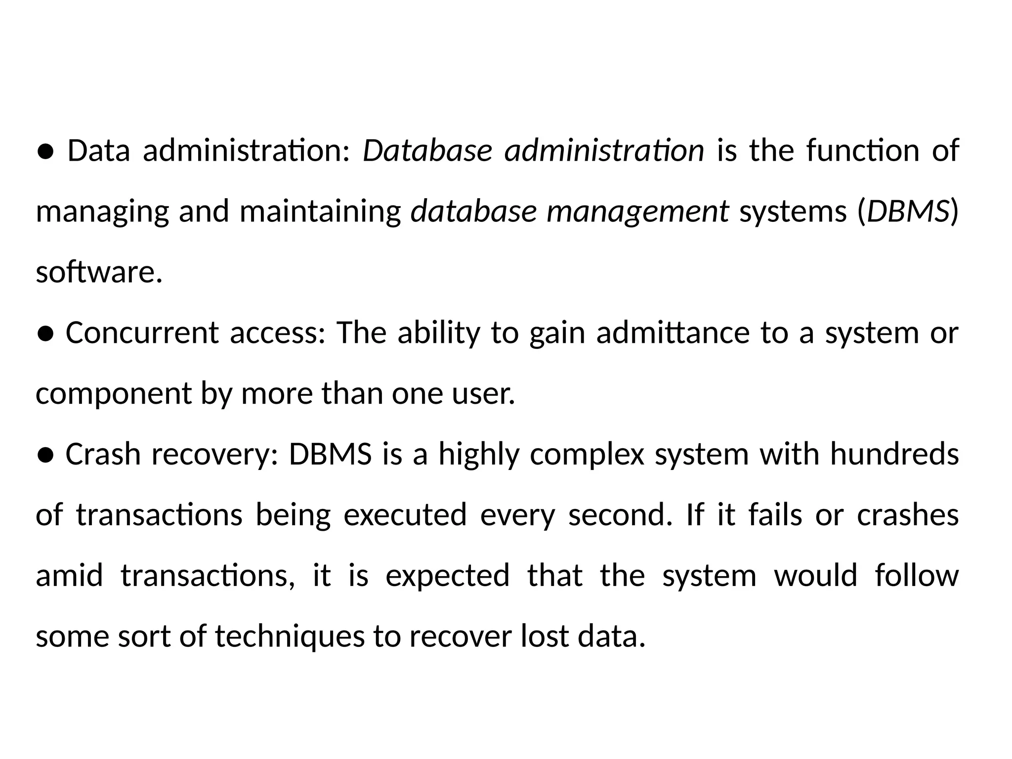 ● Data administration: Database administration is the function of
managing and maintaining database management systems (DBMS)
software.
● Concurrent access: The ability to gain admittance to a system or
component by more than one user.
● Crash recovery: DBMS is a highly complex system with hundreds
of transactions being executed every second. If it fails or crashes
amid transactions, it is expected that the system would follow
some sort of techniques to recover lost data.
 