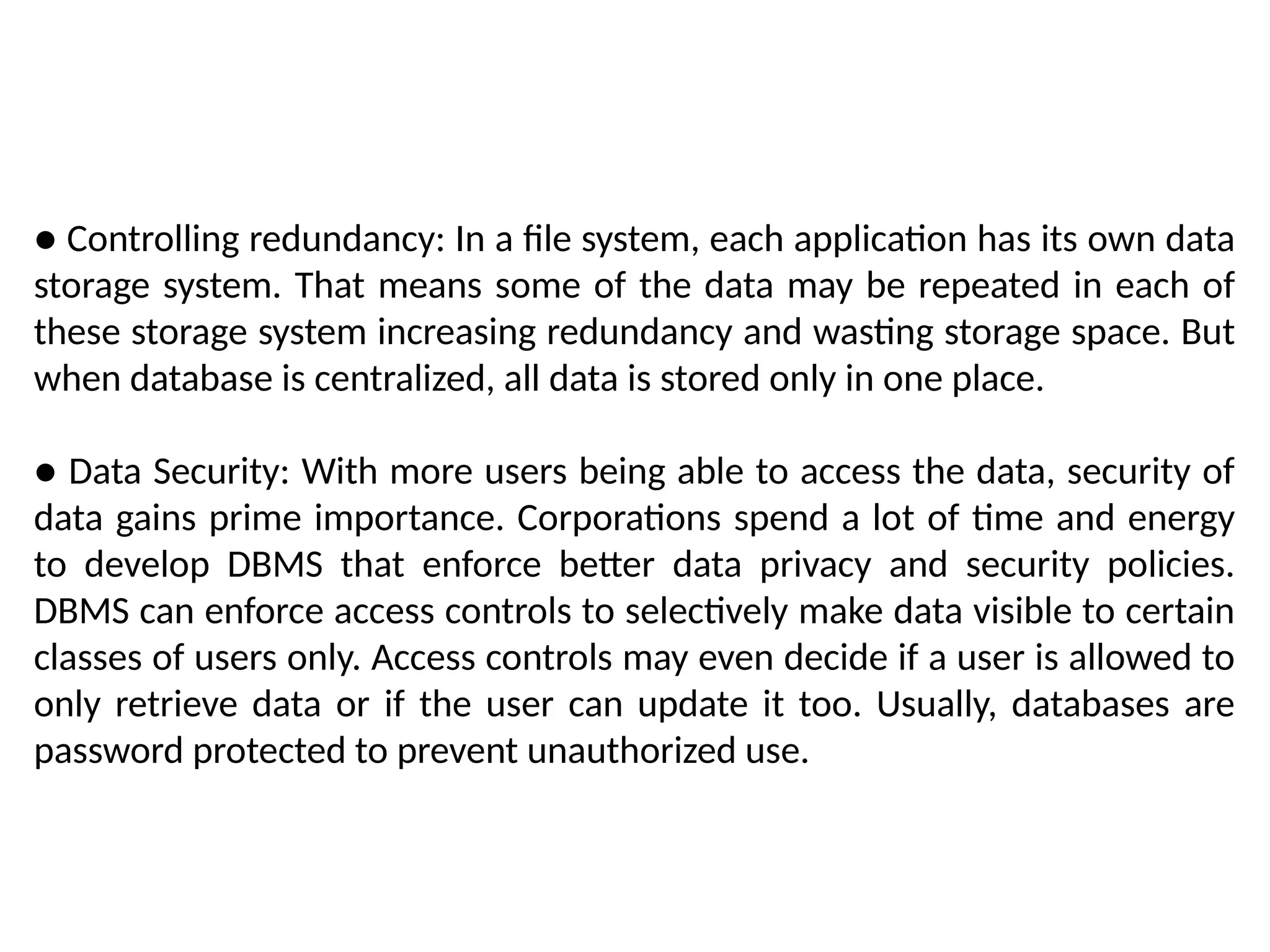 ● Controlling redundancy: In a file system, each application has its own data
storage system. That means some of the data may be repeated in each of
these storage system increasing redundancy and wasting storage space. But
when database is centralized, all data is stored only in one place.
● Data Security: With more users being able to access the data, security of
data gains prime importance. Corporations spend a lot of time and energy
to develop DBMS that enforce better data privacy and security policies.
DBMS can enforce access controls to selectively make data visible to certain
classes of users only. Access controls may even decide if a user is allowed to
only retrieve data or if the user can update it too. Usually, databases are
password protected to prevent unauthorized use.
 