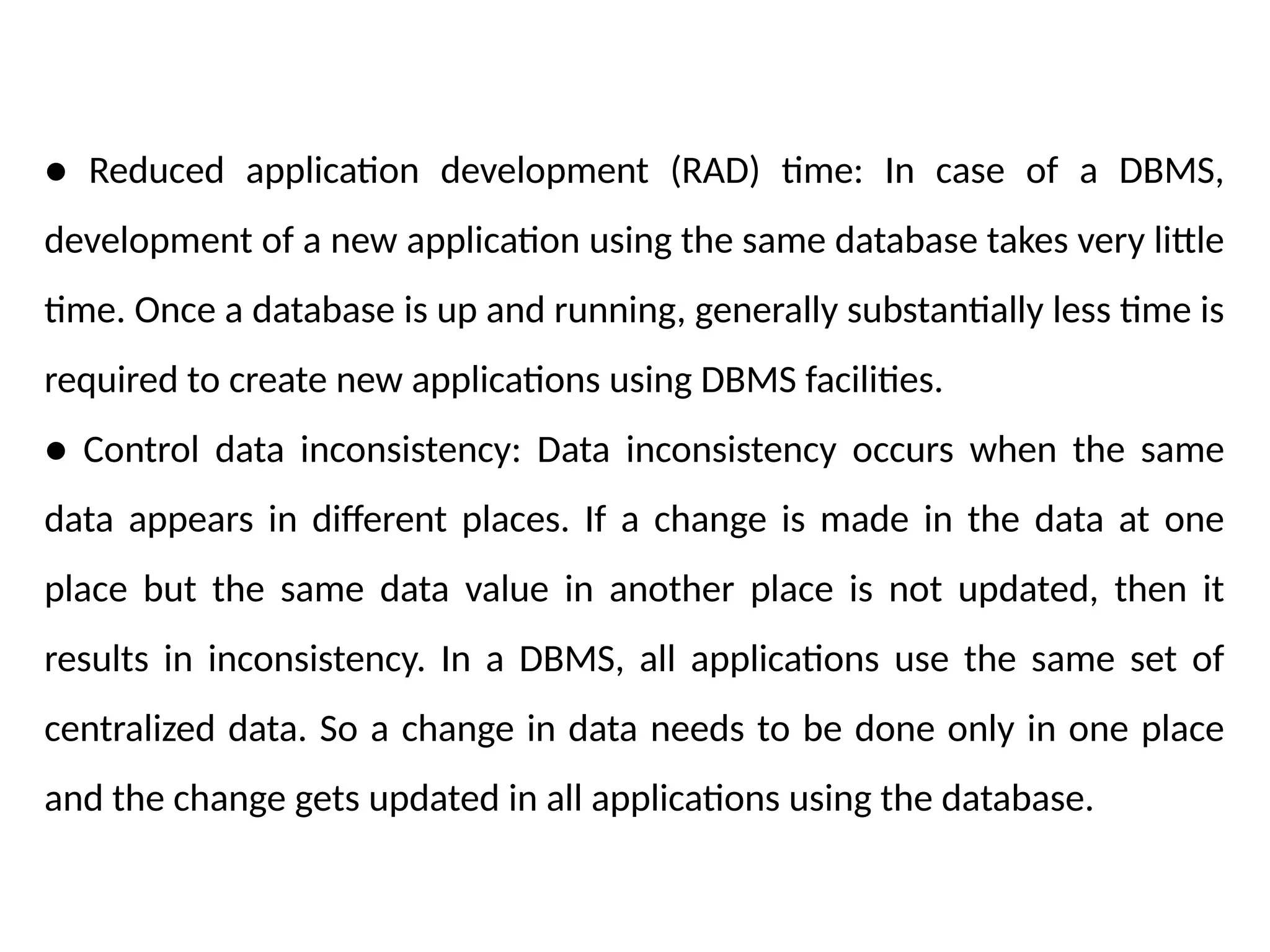 ● Reduced application development (RAD) time: In case of a DBMS,
development of a new application using the same database takes very little
time. Once a database is up and running, generally substantially less time is
required to create new applications using DBMS facilities.
● Control data inconsistency: Data inconsistency occurs when the same
data appears in different places. If a change is made in the data at one
place but the same data value in another place is not updated, then it
results in inconsistency. In a DBMS, all applications use the same set of
centralized data. So a change in data needs to be done only in one place
and the change gets updated in all applications using the database.
 