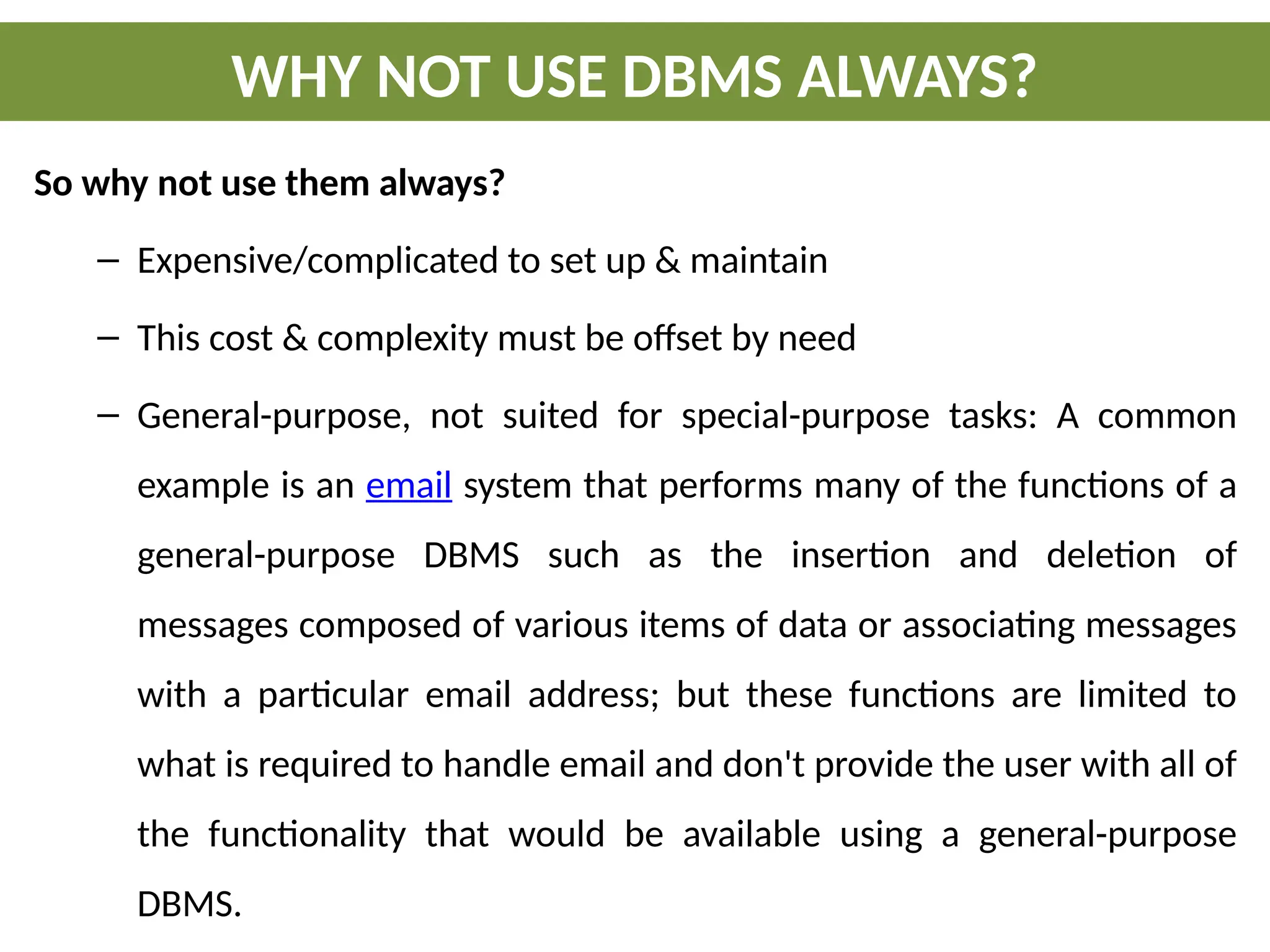 So why not use them always?
– Expensive/complicated to set up & maintain
– This cost & complexity must be offset by need
– General-purpose, not suited for special-purpose tasks: A common
example is an email system that performs many of the functions of a
general-purpose DBMS such as the insertion and deletion of
messages composed of various items of data or associating messages
with a particular email address; but these functions are limited to
what is required to handle email and don't provide the user with all of
the functionality that would be available using a general-purpose
DBMS.
WHY NOT USE DBMS ALWAYS?
 