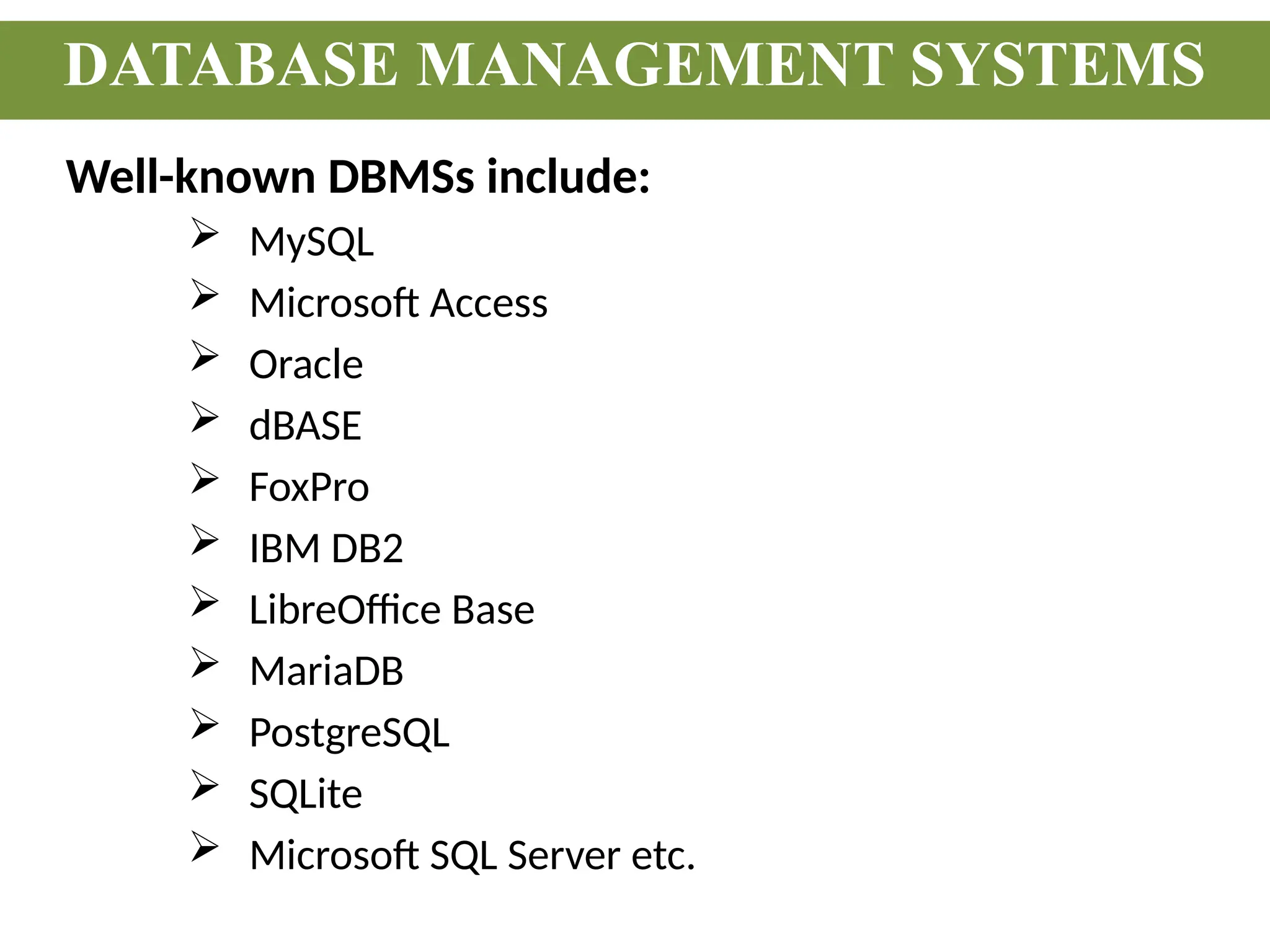 Well-known DBMSs include:
 MySQL
 Microsoft Access
 Oracle
 dBASE
 FoxPro
 IBM DB2
 LibreOffice Base
 MariaDB
 PostgreSQL
 SQLite
 Microsoft SQL Server etc.
DATABASE MANAGEMENT SYSTEMS
 