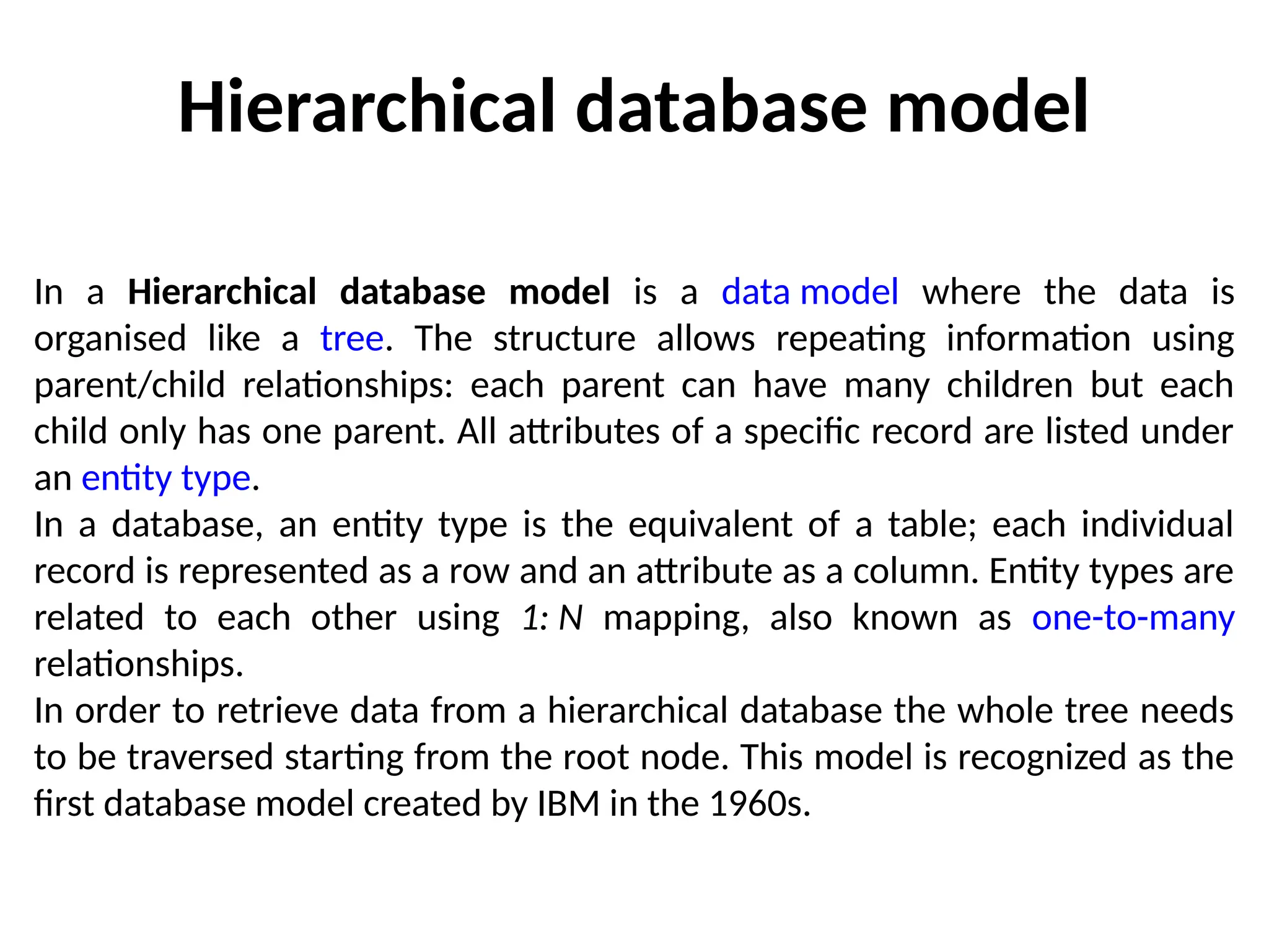 Hierarchical database model
In a Hierarchical database model is a data model where the data is
organised like a tree. The structure allows repeating information using
parent/child relationships: each parent can have many children but each
child only has one parent. All attributes of a specific record are listed under
an entity type.
In a database, an entity type is the equivalent of a table; each individual
record is represented as a row and an attribute as a column. Entity types are
related to each other using 1: N mapping, also known as one-to-many
relationships.
In order to retrieve data from a hierarchical database the whole tree needs
to be traversed starting from the root node. This model is recognized as the
first database model created by IBM in the 1960s.
 