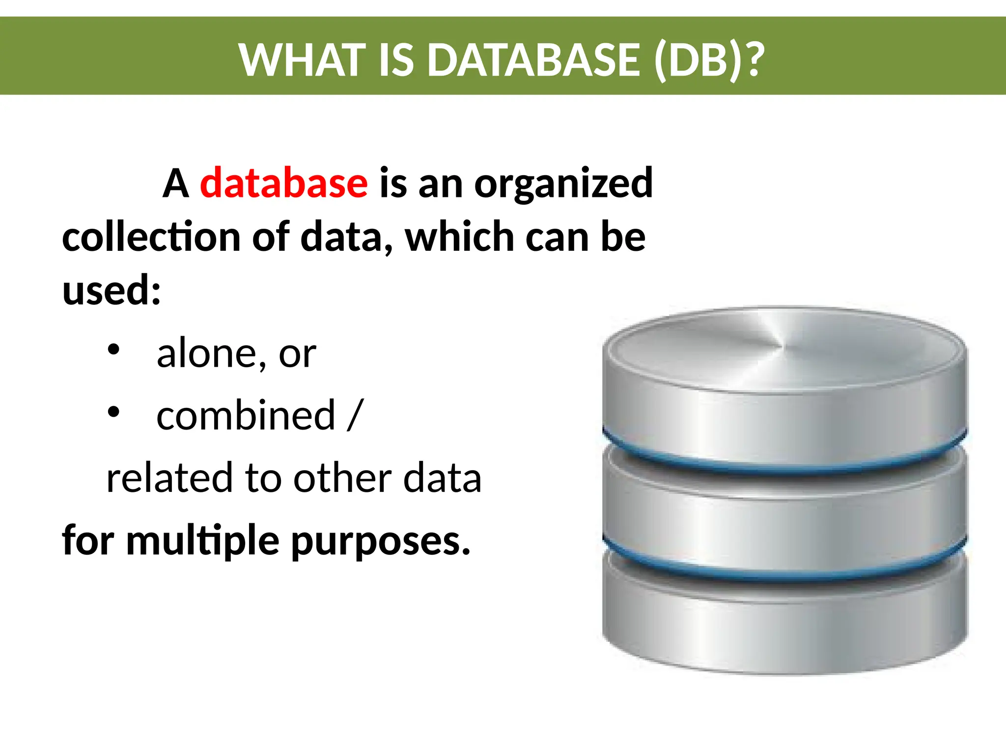 A database is an organized
collection of data, which can be
used:
• alone, or
• combined /
related to other data
for multiple purposes.
WHAT IS DATABASE (DB)?
 