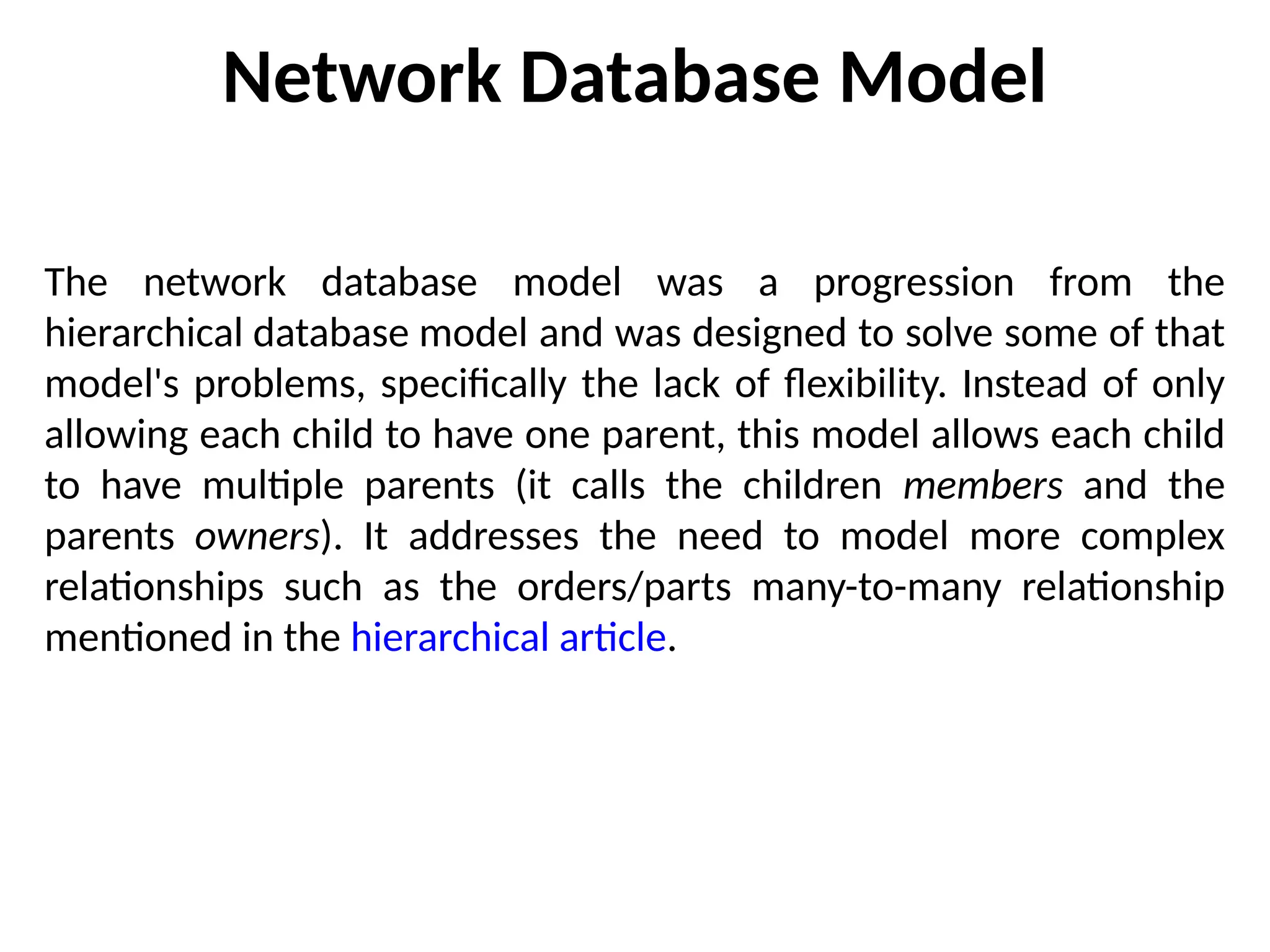 Network Database Model
The network database model was a progression from the
hierarchical database model and was designed to solve some of that
model's problems, specifically the lack of flexibility. Instead of only
allowing each child to have one parent, this model allows each child
to have multiple parents (it calls the children members and the
parents owners). It addresses the need to model more complex
relationships such as the orders/parts many-to-many relationship
mentioned in the hierarchical article.
 