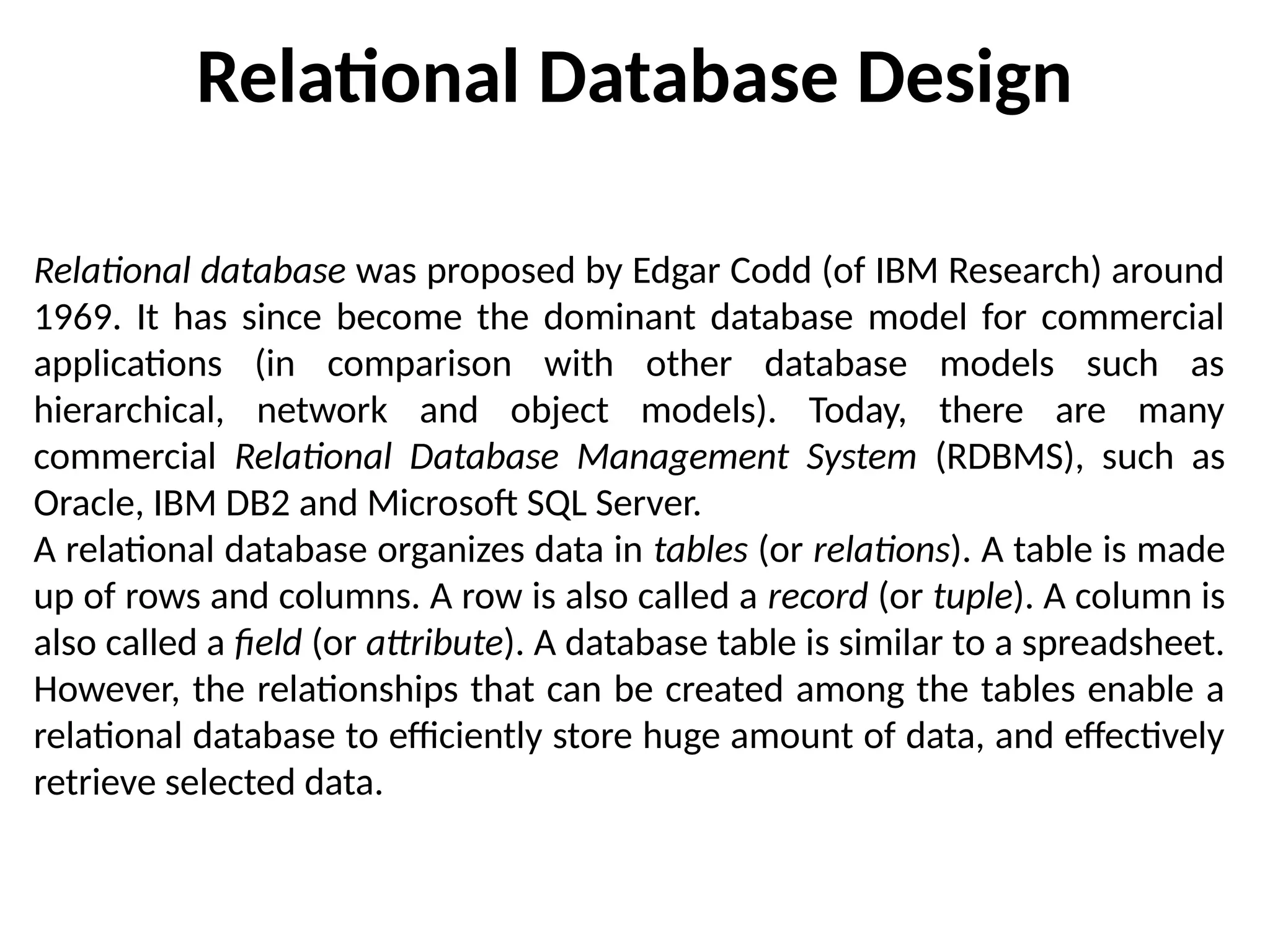 Relational Database Design
Relational database was proposed by Edgar Codd (of IBM Research) around
1969. It has since become the dominant database model for commercial
applications (in comparison with other database models such as
hierarchical, network and object models). Today, there are many
commercial Relational Database Management System (RDBMS), such as
Oracle, IBM DB2 and Microsoft SQL Server.
A relational database organizes data in tables (or relations). A table is made
up of rows and columns. A row is also called a record (or tuple). A column is
also called a field (or attribute). A database table is similar to a spreadsheet.
However, the relationships that can be created among the tables enable a
relational database to efficiently store huge amount of data, and effectively
retrieve selected data.
 