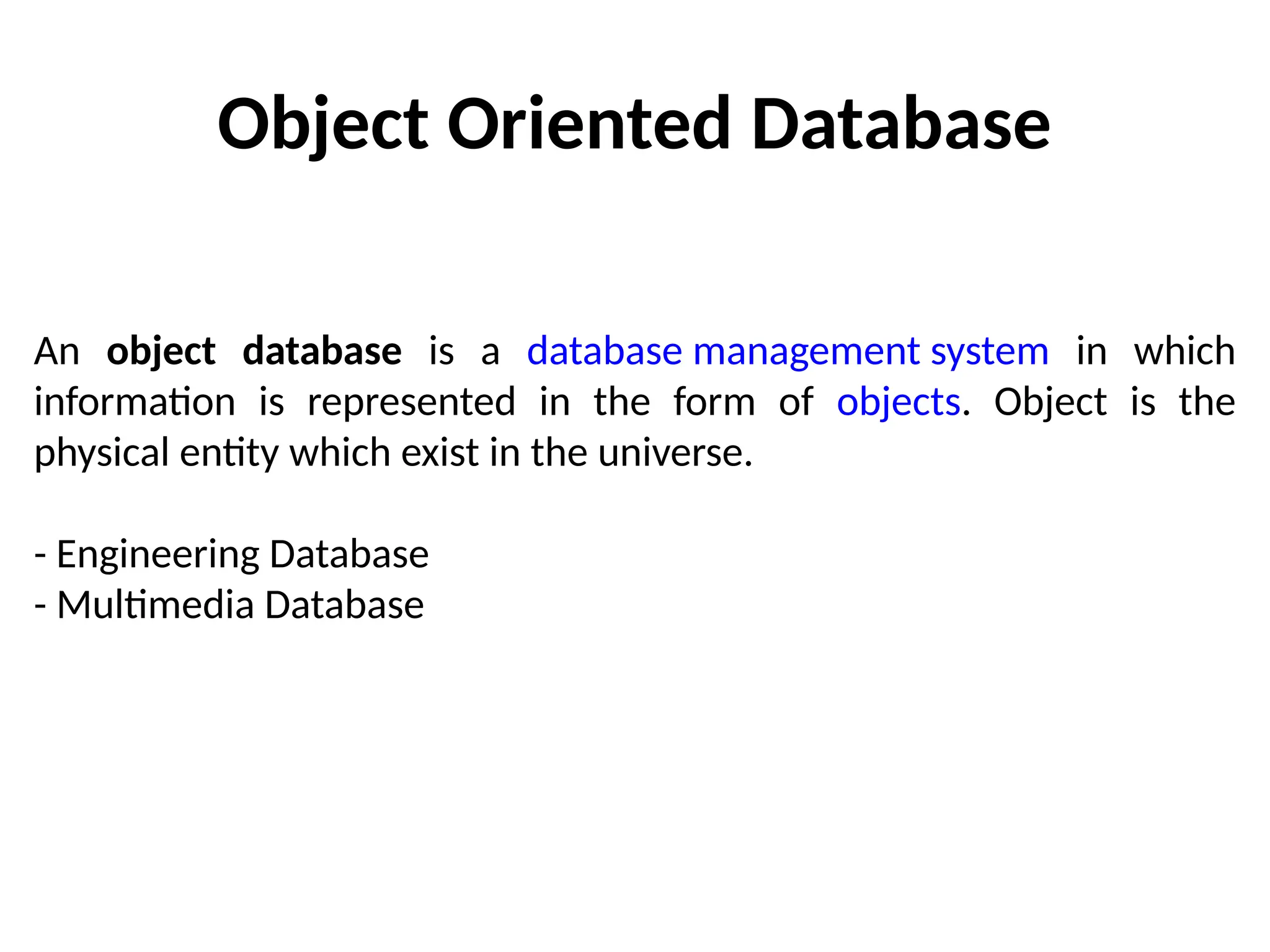 Object Oriented Database
An object database is a database management system in which
information is represented in the form of objects. Object is the
physical entity which exist in the universe.
- Engineering Database
- Multimedia Database
 