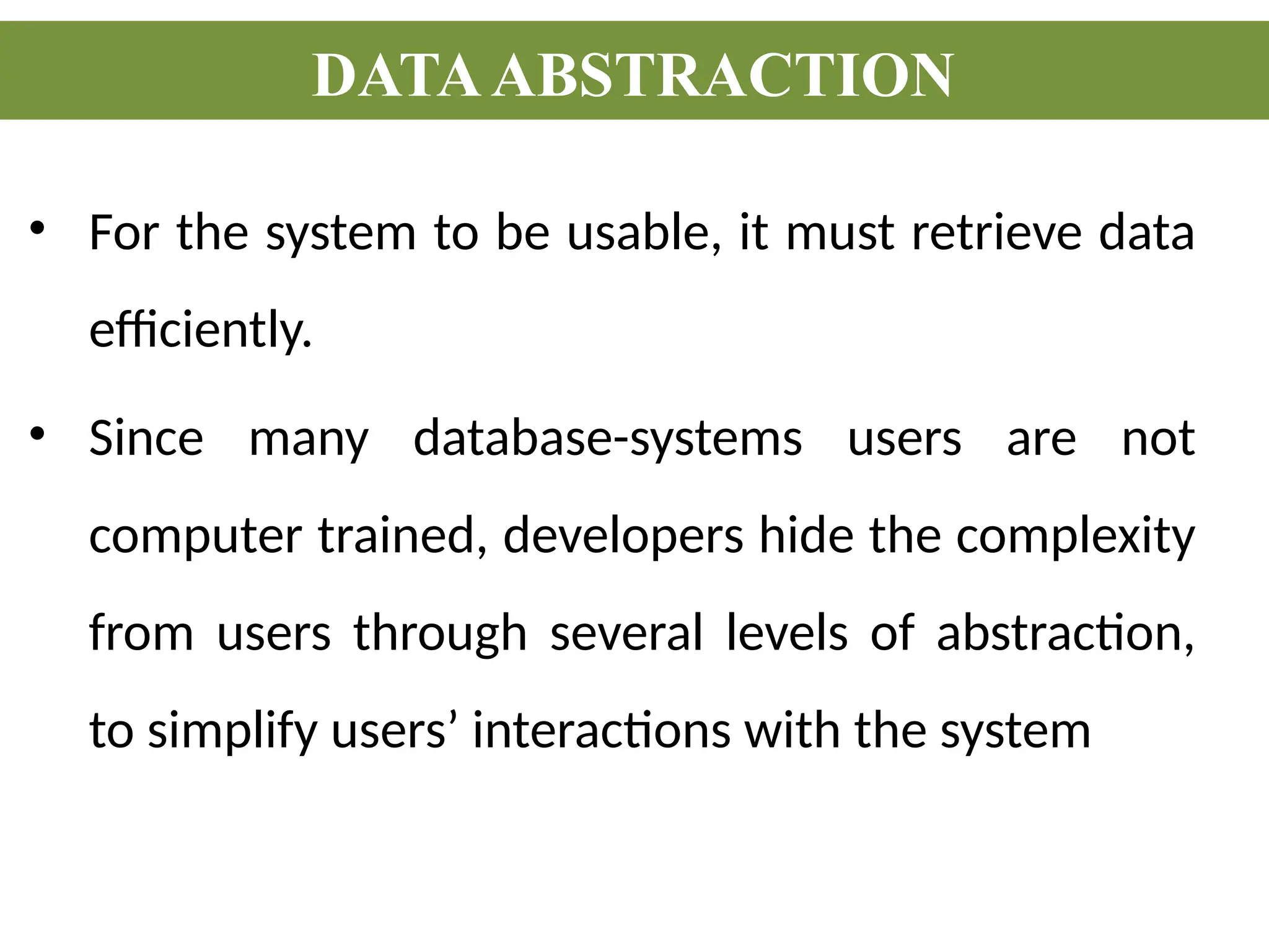 • For the system to be usable, it must retrieve data
efficiently.
• Since many database-systems users are not
computer trained, developers hide the complexity
from users through several levels of abstraction,
to simplify users’ interactions with the system
DATAABSTRACTION
 