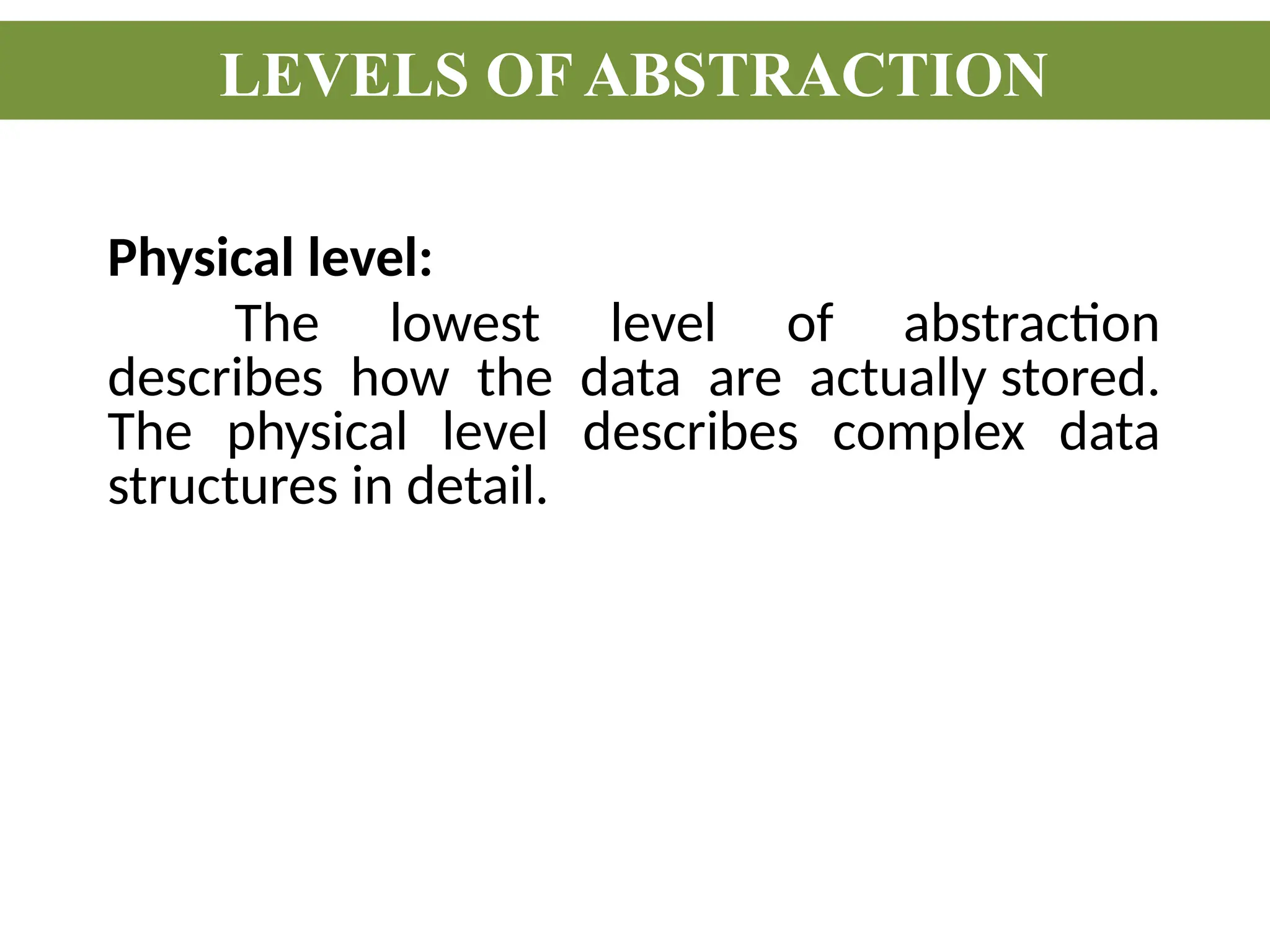 Physical level:
The lowest level of abstraction
describes how the data are actually stored.
The physical level describes complex data
structures in detail.
LEVELS OF ABSTRACTION
 
