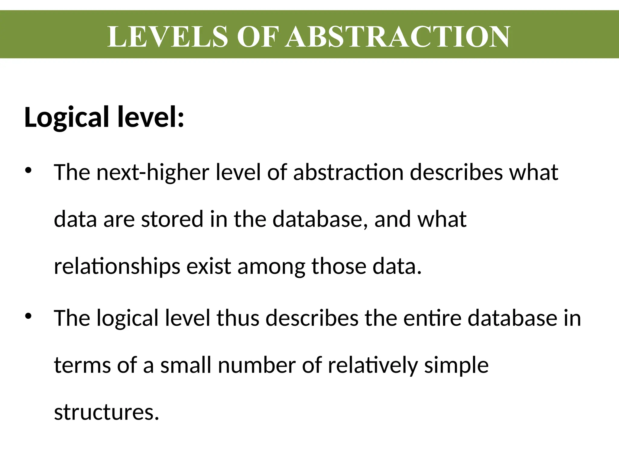 Logical level:
• The next-higher level of abstraction describes what
data are stored in the database, and what
relationships exist among those data.
• The logical level thus describes the entire database in
terms of a small number of relatively simple
structures.
LEVELS OF ABSTRACTION
 