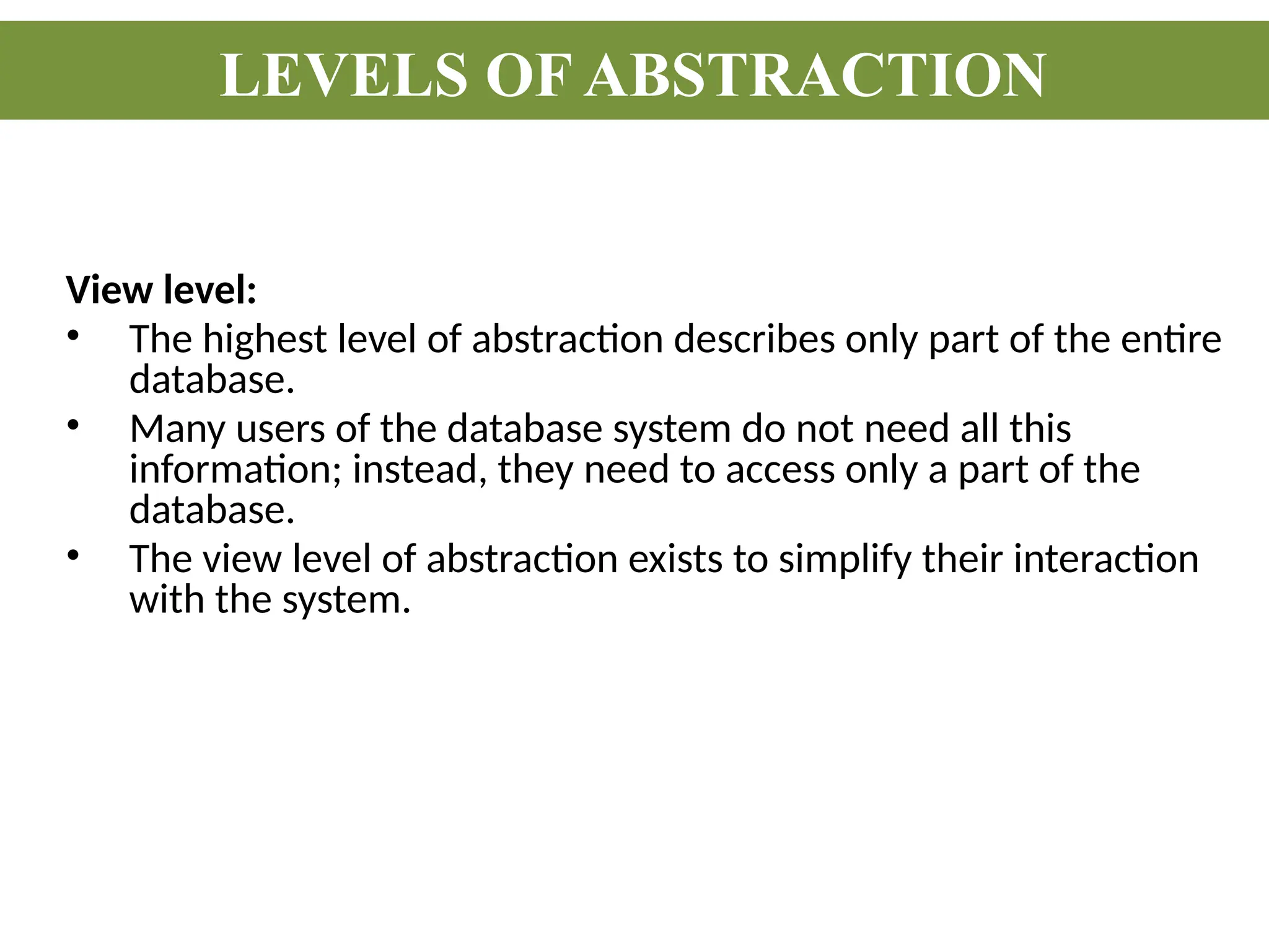 View level:
• The highest level of abstraction describes only part of the entire
database.
• Many users of the database system do not need all this
information; instead, they need to access only a part of the
database.
• The view level of abstraction exists to simplify their interaction
with the system.
LEVELS OF ABSTRACTION
 