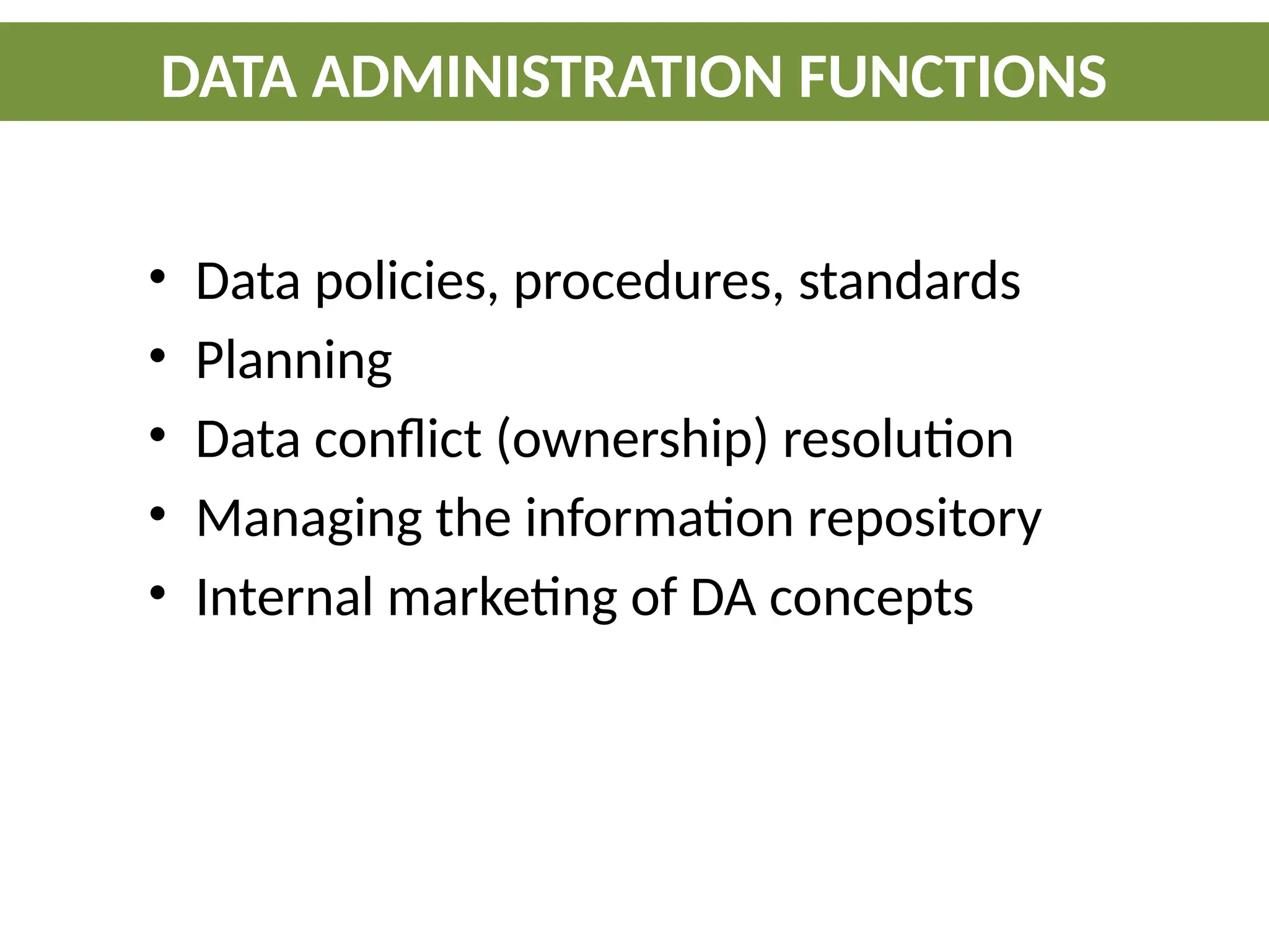 • Data policies, procedures, standards
• Planning
• Data conflict (ownership) resolution
• Managing the information repository
• Internal marketing of DA concepts
DATA ADMINISTRATION FUNCTIONS
 