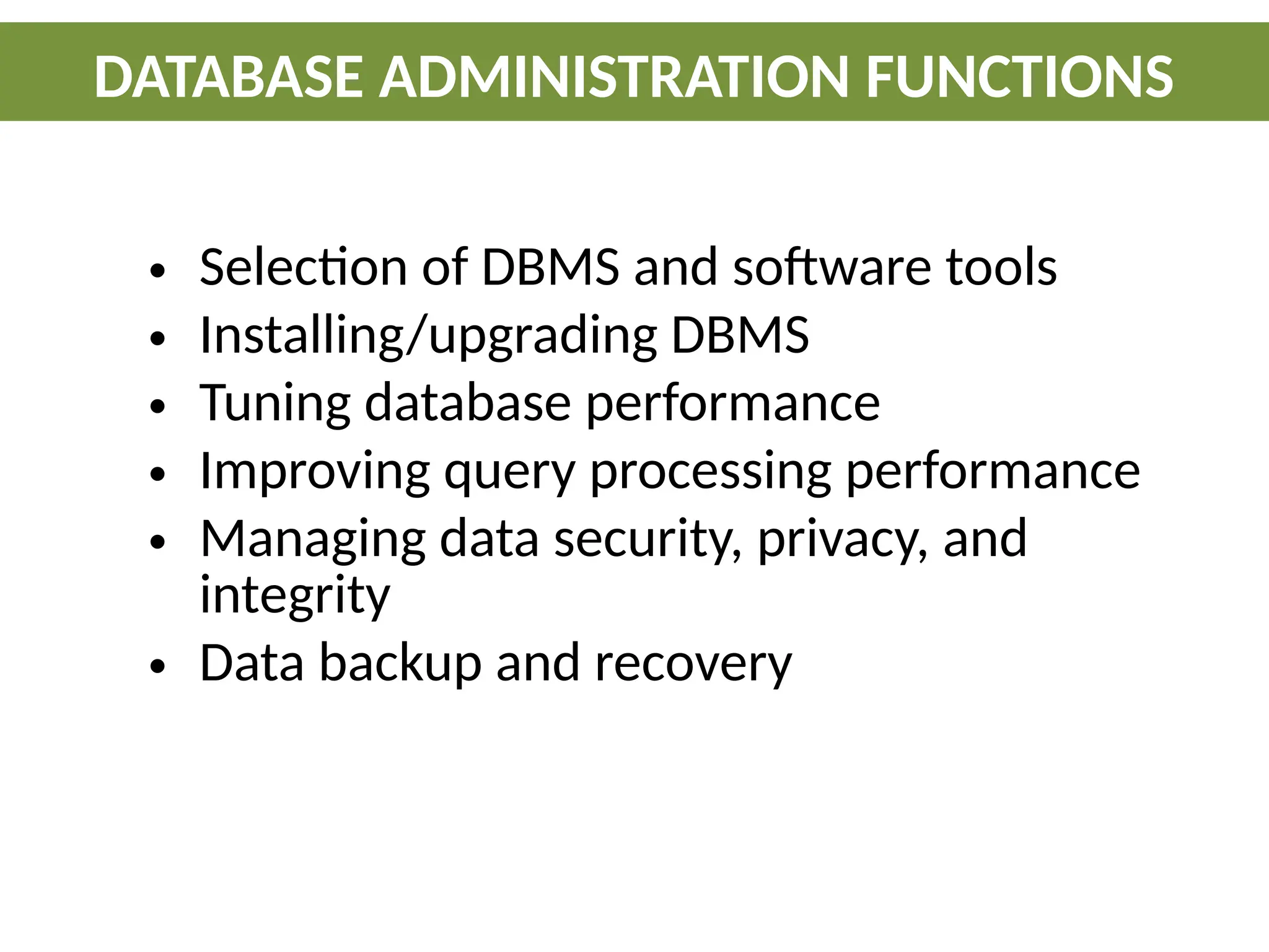 • Selection of DBMS and software tools
• Installing/upgrading DBMS
• Tuning database performance
• Improving query processing performance
• Managing data security, privacy, and
integrity
• Data backup and recovery
DATABASE ADMINISTRATION FUNCTIONS
 