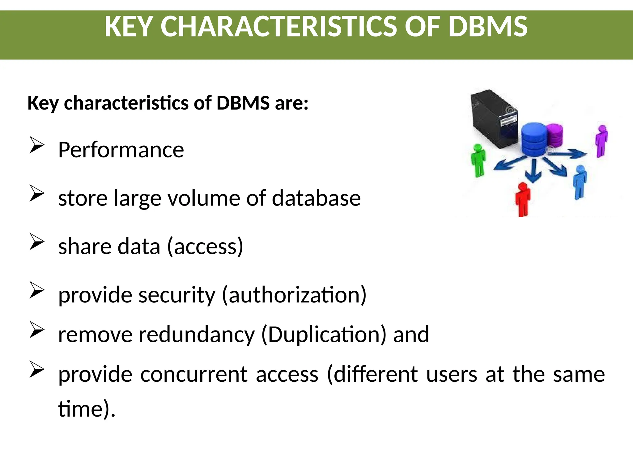 KEY CHARACTERISTICS OF DBMS
Key characteristics of DBMS are:
 Performance
 store large volume of database
 share data (access)
 provide security (authorization)
 remove redundancy (Duplication) and
 provide concurrent access (different users at the same
time).
 