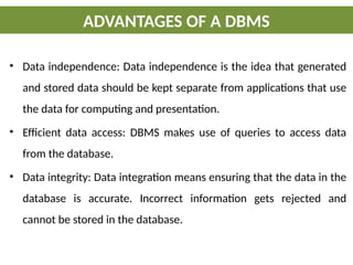 • Data independence: Data independence is the idea that generated
and stored data should be kept separate from applications that use
the data for computing and presentation.
• Efficient data access: DBMS makes use of queries to access data
from the database.
• Data integrity: Data integration means ensuring that the data in the
database is accurate. Incorrect information gets rejected and
cannot be stored in the database.
ADVANTAGES OF A DBMS
 