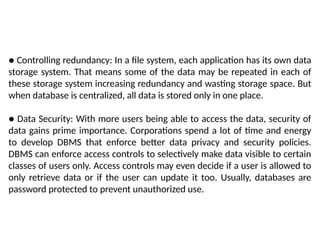 ● Controlling redundancy: In a file system, each application has its own data
storage system. That means some of the data may be repeated in each of
these storage system increasing redundancy and wasting storage space. But
when database is centralized, all data is stored only in one place.
● Data Security: With more users being able to access the data, security of
data gains prime importance. Corporations spend a lot of time and energy
to develop DBMS that enforce better data privacy and security policies.
DBMS can enforce access controls to selectively make data visible to certain
classes of users only. Access controls may even decide if a user is allowed to
only retrieve data or if the user can update it too. Usually, databases are
password protected to prevent unauthorized use.
 