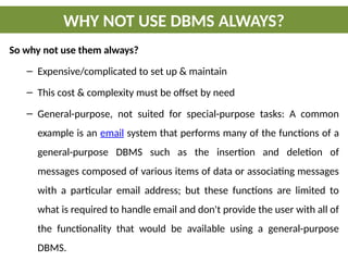So why not use them always?
– Expensive/complicated to set up & maintain
– This cost & complexity must be offset by need
– General-purpose, not suited for special-purpose tasks: A common
example is an email system that performs many of the functions of a
general-purpose DBMS such as the insertion and deletion of
messages composed of various items of data or associating messages
with a particular email address; but these functions are limited to
what is required to handle email and don't provide the user with all of
the functionality that would be available using a general-purpose
DBMS.
WHY NOT USE DBMS ALWAYS?
 