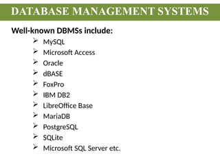 Well-known DBMSs include:
 MySQL
 Microsoft Access
 Oracle
 dBASE
 FoxPro
 IBM DB2
 LibreOffice Base
 MariaDB
 PostgreSQL
 SQLite
 Microsoft SQL Server etc.
DATABASE MANAGEMENT SYSTEMS
 
