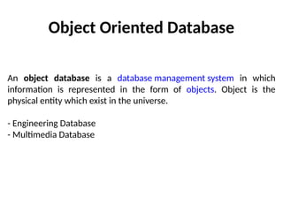 Object Oriented Database
An object database is a database management system in which
information is represented in the form of objects. Object is the
physical entity which exist in the universe.
- Engineering Database
- Multimedia Database
 