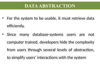 • For the system to be usable, it must retrieve data
efficiently.
• Since many database-systems users are not
computer trained, developers hide the complexity
from users through several levels of abstraction,
to simplify users’ interactions with the system
DATAABSTRACTION
 