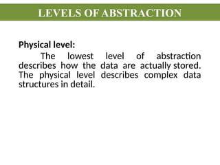 Physical level:
The lowest level of abstraction
describes how the data are actually stored.
The physical level describes complex data
structures in detail.
LEVELS OF ABSTRACTION
 