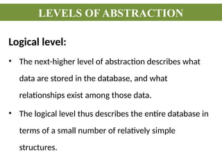 Logical level:
• The next-higher level of abstraction describes what
data are stored in the database, and what
relationships exist among those data.
• The logical level thus describes the entire database in
terms of a small number of relatively simple
structures.
LEVELS OF ABSTRACTION
 