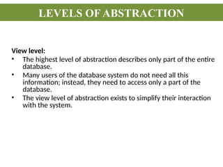 View level:
• The highest level of abstraction describes only part of the entire
database.
• Many users of the database system do not need all this
information; instead, they need to access only a part of the
database.
• The view level of abstraction exists to simplify their interaction
with the system.
LEVELS OF ABSTRACTION
 
