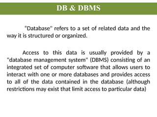 DB & DBMS
“Database" refers to a set of related data and the
way it is structured or organized.
Access to this data is usually provided by a
"database management system" (DBMS) consisting of an
integrated set of computer software that allows users to
interact with one or more databases and provides access
to all of the data contained in the database (although
restrictions may exist that limit access to particular data)
 