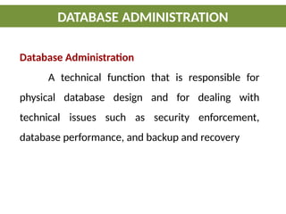 DATABASE ADMINISTRATION
Database Administration
A technical function that is responsible for
physical database design and for dealing with
technical issues such as security enforcement,
database performance, and backup and recovery
 