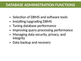 • Selection of DBMS and software tools
• Installing/upgrading DBMS
• Tuning database performance
• Improving query processing performance
• Managing data security, privacy, and
integrity
• Data backup and recovery
DATABASE ADMINISTRATION FUNCTIONS
 