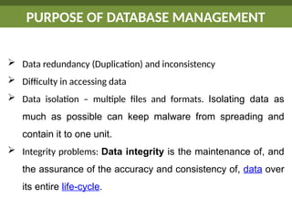 PURPOSE OF DATABASE MANAGEMENT
 Data redundancy (Duplication) and inconsistency
 Difficulty in accessing data
 Data isolation – multiple files and formats. Isolating data as
much as possible can keep malware from spreading and
contain it to one unit.
 Integrity problems: Data integrity is the maintenance of, and
the assurance of the accuracy and consistency of, data over
its entire life-cycle.
 