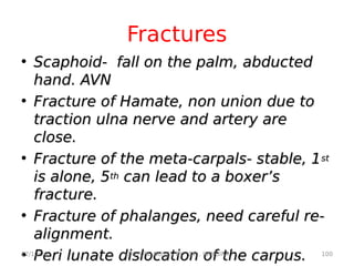 Fractures
• Scaphoid- fall on the palm, abducted
Scaphoid- fall on the palm, abducted
hand. AVN
hand. AVN
• Fracture of Hamate, non union due to
Fracture of Hamate, non union due to
traction ulna nerve and artery are
traction ulna nerve and artery are
close.
close.
• Fracture of the meta-carpals- stable, 1
Fracture of the meta-carpals- stable, 1st
st
is alone, 5
is alone, 5th
th can lead to a boxer’s
can lead to a boxer’s
fracture.
fracture.
• Fracture of phalanges, need careful re-
Fracture of phalanges, need careful re-
alignment.
alignment.
• Peri lunate dislocation of the carpus.
Peri lunate dislocation of the carpus.
12/10/20 100
LECTURE NOTES BY DR . IBINGIRA
 