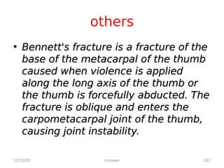 others
• Bennett's fracture is a fracture of the
Bennett's fracture is a fracture of the
base of the metacarpal of the thumb
base of the metacarpal of the thumb
caused when violence is applied
caused when violence is applied
along the long axis of the thumb or
along the long axis of the thumb or
the thumb is forcefully abducted. The
the thumb is forcefully abducted. The
fracture is oblique and enters the
fracture is oblique and enters the
carpometacarpal joint of the thumb,
carpometacarpal joint of the thumb,
causing joint instability.
causing joint instability.
12/10/20 101
kiryowa
 