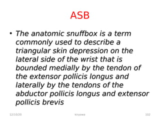 ASB
• The anatomic snuffbox is a term
The anatomic snuffbox is a term
commonly used to describe a
commonly used to describe a
triangular skin depression on the
triangular skin depression on the
lateral side of the wrist that is
lateral side of the wrist that is
bounded medially by the tendon of
bounded medially by the tendon of
the extensor pollicis longus and
the extensor pollicis longus and
laterally by the tendons of the
laterally by the tendons of the
abductor pollicis longus and extensor
abductor pollicis longus and extensor
pollicis brevis
pollicis brevis
12/10/20 102
kiryowa
 