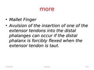 more
• Mallet Finger
Mallet Finger
• Avulsion of the insertion of one of the
Avulsion of the insertion of one of the
extensor tendons into the distal
extensor tendons into the distal
phalanges can occur if the distal
phalanges can occur if the distal
phalanx is forcibly flexed when the
phalanx is forcibly flexed when the
extensor tendon is taut.
extensor tendon is taut.
12/10/20 103
kiryowa
 
