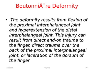 BoutonniÃ¨re Deformity
• The deformity results from flexing of
The deformity results from flexing of
the proximal interphalangeal joint
the proximal interphalangeal joint
and hyperextension of the distal
and hyperextension of the distal
interphalangeal joint. This injury can
interphalangeal joint. This injury can
result from direct end-on trauma to
result from direct end-on trauma to
the finger, direct trauma over the
the finger, direct trauma over the
back of the proximal interphalangeal
back of the proximal interphalangeal
joint, or laceration of the dorsum of
joint, or laceration of the dorsum of
the finger
the finger
12/10/20 104
kiryowa
 