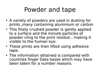 • A variety of powders are used in dusting for
prints ,many containing aluminium or carbon
• This finely crushed powder is gently applied
to a surface and the minute particles of
powder cling to the print residue , making it
visible to the human eye.
• These prints are then lifted using adhesive
tape.
• The information obtained is compared with
countries finger Data bases which may have
been taken for a number reasons.
Powder and tape
 
