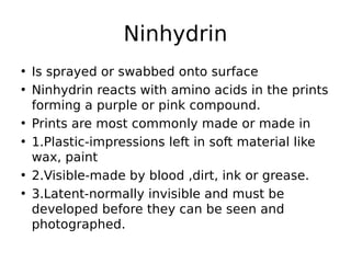 • Is sprayed or swabbed onto surface
• Ninhydrin reacts with amino acids in the prints
forming a purple or pink compound.
• Prints are most commonly made or made in
• 1.Plastic-impressions left in soft material like
wax, paint
• 2.Visible-made by blood ,dirt, ink or grease.
• 3.Latent-normally invisible and must be
developed before they can be seen and
photographed.
Ninhydrin
 