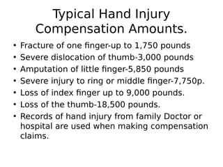 • Fracture of one finger-up to 1,750 pounds
• Severe dislocation of thumb-3,000 pounds
• Amputation of little finger-5,850 pounds
• Severe injury to ring or middle finger-7,750p.
• Loss of index finger up to 9,000 pounds.
• Loss of the thumb-18,500 pounds.
• Records of hand injury from family Doctor or
hospital are used when making compensation
claims.
Typical Hand Injury
Compensation Amounts.
 