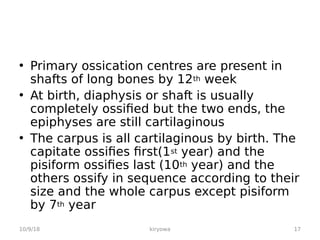 • Primary ossication centres are present in
shafts of long bones by 12th week
• At birth, diaphysis or shaft is usually
completely ossified but the two ends, the
epiphyses are still cartilaginous
• The carpus is all cartilaginous by birth. The
capitate ossifies first(1st year) and the
pisiform ossifies last (10th year) and the
others ossify in sequence according to their
size and the whole carpus except pisiform
by 7th year
10/9/18 17
kiryowa
 