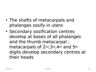 • The shafts of metacarpals and
phalanges ossify in utero
• Secondary ossification centres
develop at bases of all phalanges
and the thumb metacarpal ;
metacarpals of 2nd,3rd,4th and 5th
digits develop secondary centres at
their heads
10/9/18 18
kiryowa
 