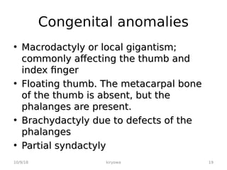 Congenital anomalies
• Macrodactyly or local gigantism;
Macrodactyly or local gigantism;
commonly affecting the thumb and
commonly affecting the thumb and
index finger
index finger
• Floating thumb. The metacarpal bone
Floating thumb. The metacarpal bone
of the thumb is absent, but the
of the thumb is absent, but the
phalanges are present.
phalanges are present.
• Brachydactyly due to defects of the
Brachydactyly due to defects of the
phalanges
phalanges
• Partial syndactyly
Partial syndactyly
10/9/18 kiryowa 19
 