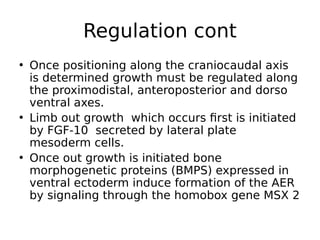 • Once positioning along the craniocaudal axis
is determined growth must be regulated along
the proximodistal, anteroposterior and dorso
ventral axes.
• Limb out growth which occurs first is initiated
by FGF-10 secreted by lateral plate
mesoderm cells.
• Once out growth is initiated bone
morphogenetic proteins (BMPS) expressed in
ventral ectoderm induce formation of the AER
by signaling through the homobox gene MSX 2
Regulation cont
 