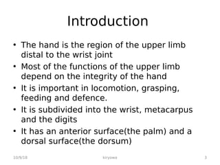 Introduction
• The hand is the region of the upper limb
distal to the wrist joint
• Most of the functions of the upper limb
depend on the integrity of the hand
• It is important in locomotion, grasping,
feeding and defence.
• It is subdivided into the wrist, metacarpus
and the digits
• It has an anterior surface(the palm) and a
dorsal surface(the dorsum)
10/9/18 3
kiryowa
 