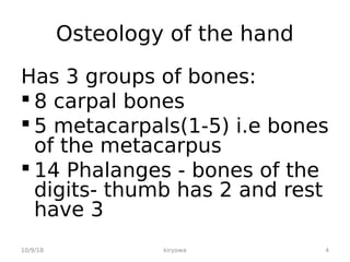 Osteology of the hand
Has 3 groups of bones:
 8 carpal bones
 5 metacarpals(1-5) i.e bones
of the metacarpus
 14 Phalanges - bones of the
digits- thumb has 2 and rest
have 3
10/9/18 kiryowa 4
 