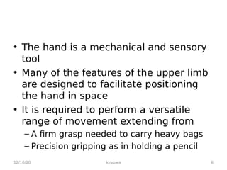 • The hand is a mechanical and sensory
tool
• Many of the features of the upper limb
are designed to facilitate positioning
the hand in space
• It is required to perform a versatile
range of movement extending from
– A firm grasp needed to carry heavy bags
– Precision gripping as in holding a pencil
12/10/20 6
kiryowa
 